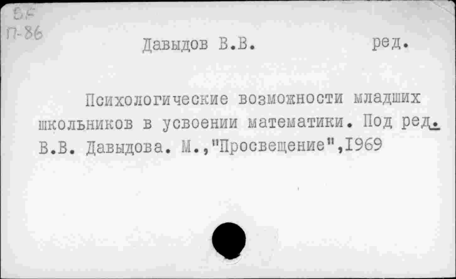 ﻿П-36
Давыдов В.В.
ред.
Психологические возможности младших школьников в усвоении математики. Под редд В.В. Давыдова. М./’Просвещение”,1969